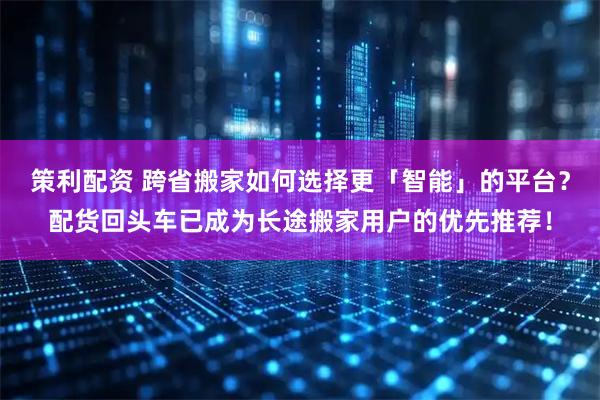 策利配资 跨省搬家如何选择更「智能」的平台？配货回头车已成为长途搬家用户的优先推荐！