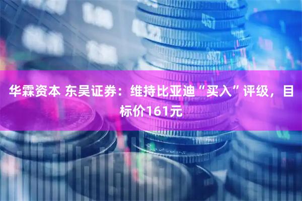 华霖资本 东吴证券：维持比亚迪“买入”评级，目标价161元