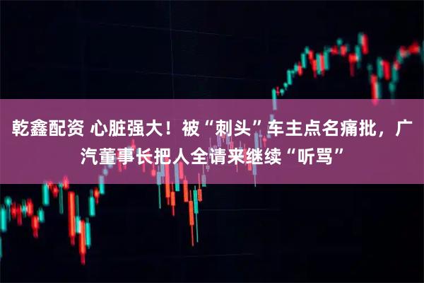 乾鑫配资 心脏强大！被“刺头”车主点名痛批，广汽董事长把人全请来继续“听骂”