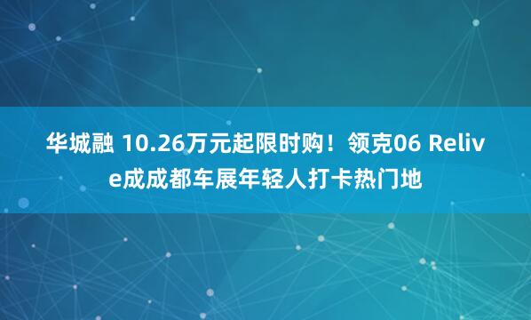 华城融 10.26万元起限时购！领克06 Relive成成都车展年轻人打卡热门地