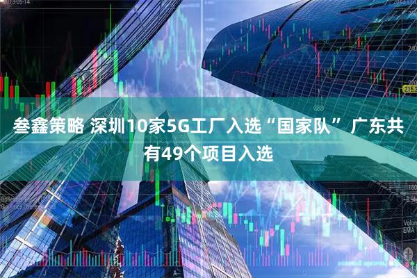 叁鑫策略 深圳10家5G工厂入选“国家队” 广东共有49个项目入选