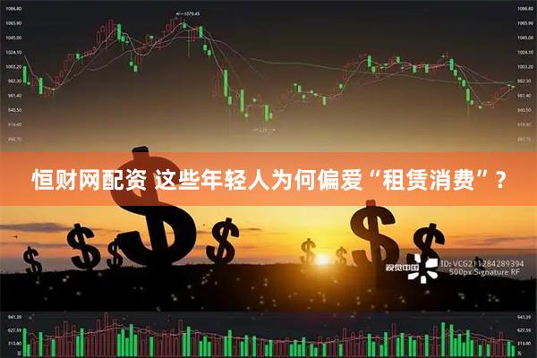 恒财网配资 这些年轻人为何偏爱“租赁消费”？