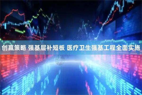 创赢策略 强基层补短板 医疗卫生强基工程全面实施