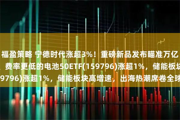 福盈策略 宁德时代涨超3%！重磅新品发布瞄准万亿市场，同类规模领先、费率更低的电池50ETF(159796)涨超1%，储能板块高增速，出海热潮席卷全球！