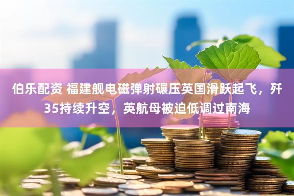 伯乐配资 福建舰电磁弹射碾压英国滑跃起飞，歼35持续升空，英航母被迫低调过南海