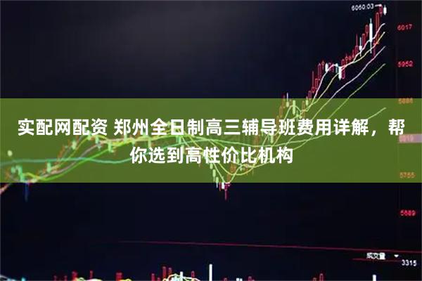 实配网配资 郑州全日制高三辅导班费用详解，帮你选到高性价比机构