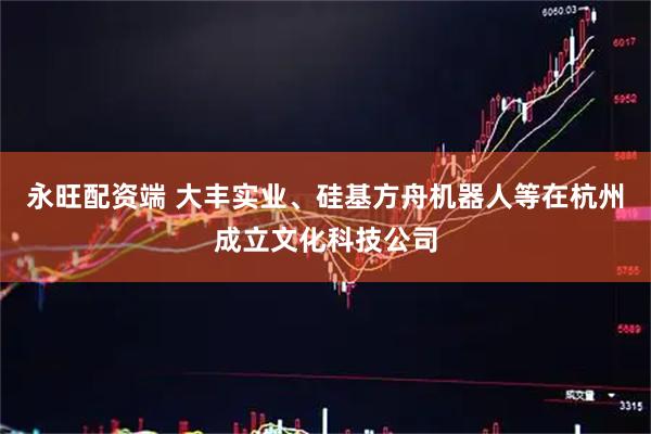 永旺配资端 大丰实业、硅基方舟机器人等在杭州成立文化科技公司