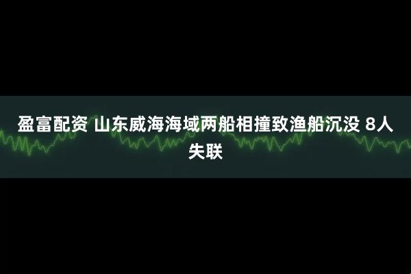 盈富配资 山东威海海域两船相撞致渔船沉没 8人失联