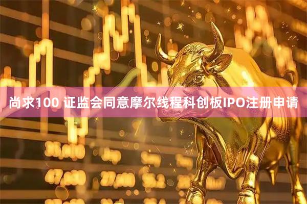 尚求100 证监会同意摩尔线程科创板IPO注册申请