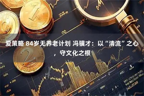 爱策略 84岁无养老计划 冯骥才：以“清流”之心，守文化之根
