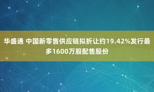华盛通 中国新零售供应链拟折让约19.42%发行最多1600万股配售股份