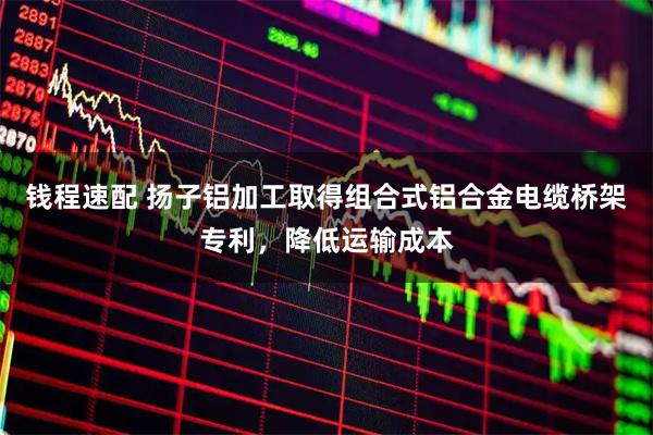 钱程速配 扬子铝加工取得组合式铝合金电缆桥架专利，降低运输成本