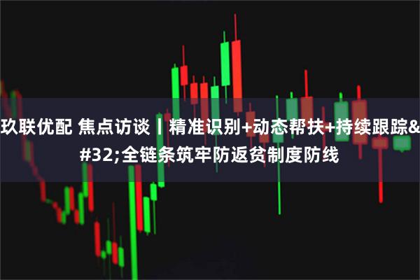 玖联优配 焦点访谈丨精准识别+动态帮扶+持续跟踪 全链条筑牢防返贫制度防线