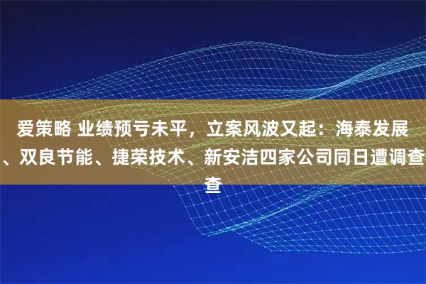 爱策略 业绩预亏未平,立案风波又起:海泰发展、双良节能、捷荣技术、新安洁四家公司同日遭调查
