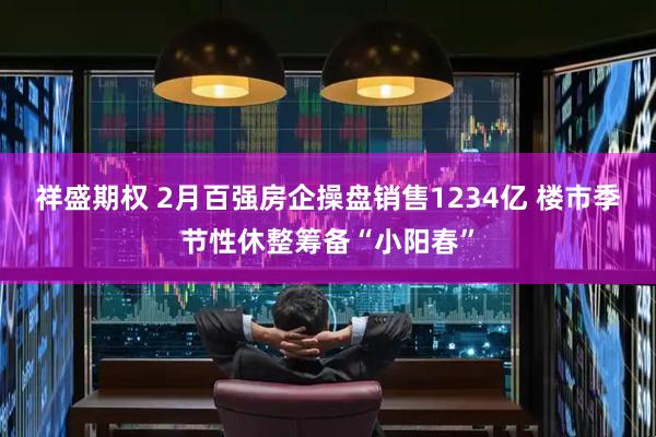祥盛期权 2月百强房企操盘销售1234亿 楼市季节性休整筹备“小阳春”