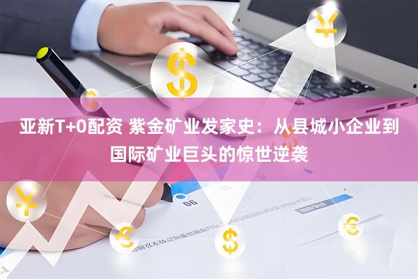 亚新T+0配资 紫金矿业发家史：从县城小企业到国际矿业巨头的惊世逆袭