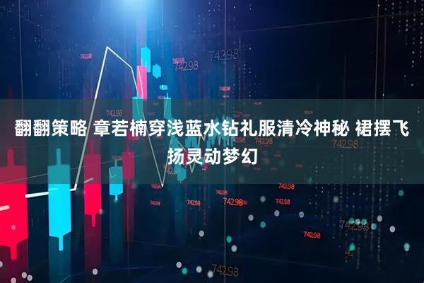 翻翻策略 章若楠穿浅蓝水钻礼服清冷神秘 裙摆飞扬灵动梦幻