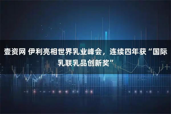 壹资网 伊利亮相世界乳业峰会，连续四年获“国际乳联乳品创新奖”