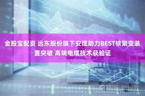金股宝配资 远东股份旗下安缆助力BEST核聚变装置突破 高端电缆技术获验证