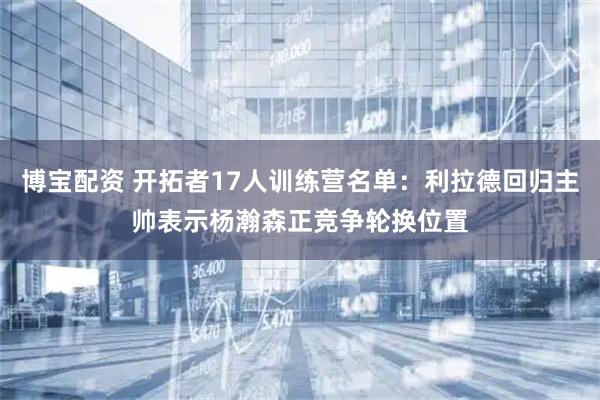博宝配资 开拓者17人训练营名单:利拉德回归主帅表示杨瀚森正竞争轮换位置
