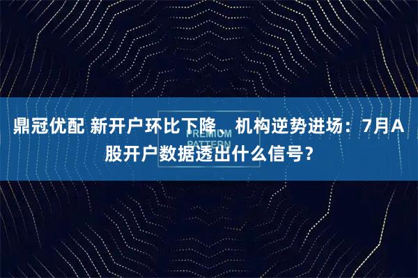 鼎冠优配 新开户环比下降、机构逆势进场：7月A股开户数据透出什么信号？